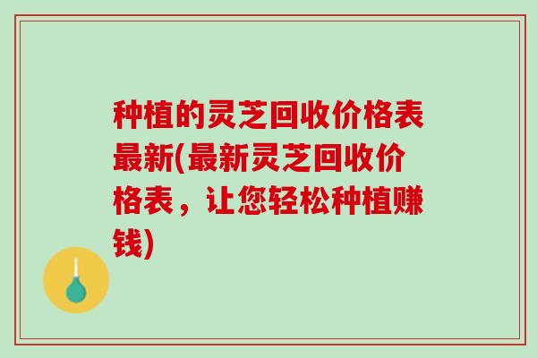 种植的灵芝回收价格表新(新灵芝回收价格表,让您轻松种植赚钱) 种植的灵芝回收价格表新(新灵芝回收价格表,让您轻松种植赚钱)