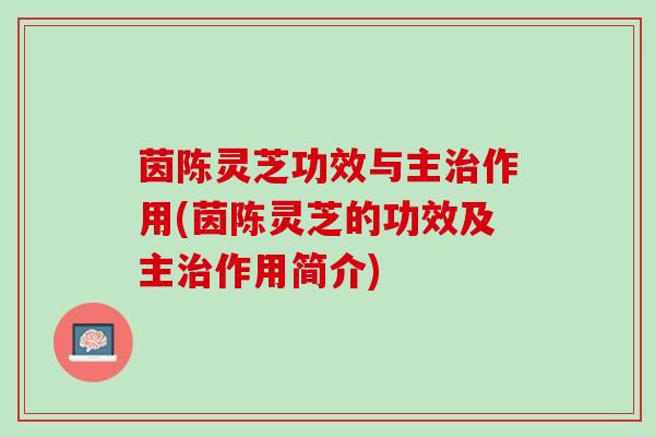 茵陈灵芝功效与主作用(茵陈灵芝的功效及主作用简介) 茵陈灵芝功效与主作用(茵陈灵芝的功效及主作用简介)
