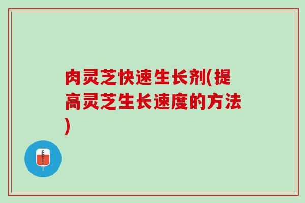 肉灵芝快速生长剂(提高灵芝生长速度的方法)