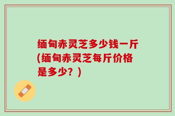 缅甸赤灵芝多少钱一斤(缅甸赤灵芝每斤价格是多少?) 缅甸赤灵芝多少钱一斤(缅甸赤灵芝每斤价格是多少?)