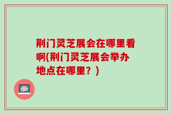 荆门灵芝展会在哪里看啊(荆门灵芝展会举办地点在哪里？)