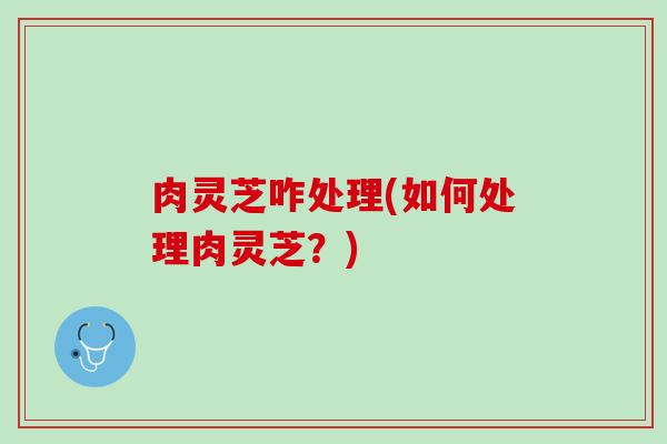 肉灵芝咋处理(如何处理肉灵芝？)
