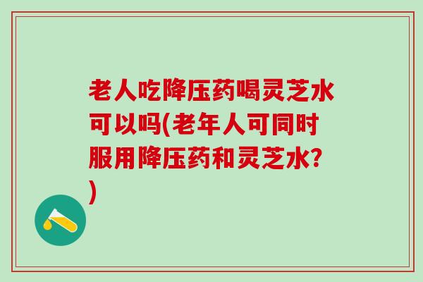 老人吃药喝灵芝水可以吗(老年人可同时服用药和灵芝水？)