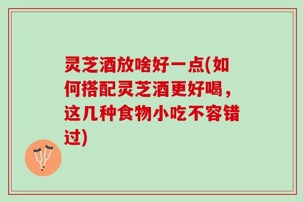 灵芝酒放啥好一点(如何搭配灵芝酒更好喝，这几种食物小吃不容错过)