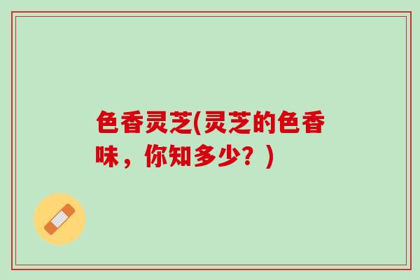 色香灵芝(灵芝的色香味,你知多少?) 色香灵芝(灵芝的色香味,你知多少?)