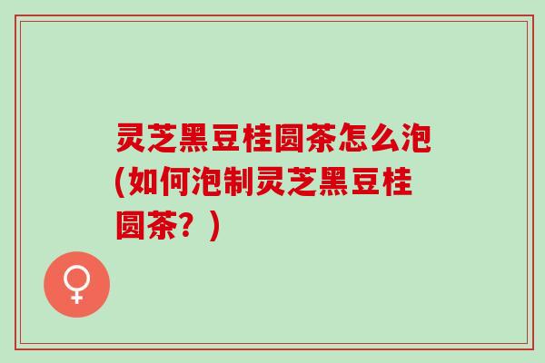 灵芝黑豆桂圆茶怎么泡(如何泡制灵芝黑豆桂圆茶？)