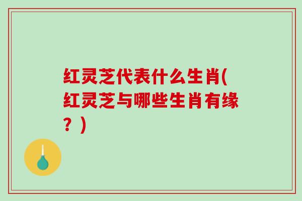 红灵芝代表什么生肖(红灵芝与哪些生肖有缘？)