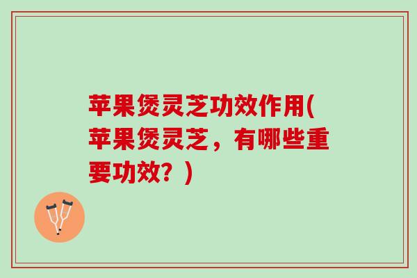 苹果煲灵芝功效作用(苹果煲灵芝,有哪些重要功效?) 苹果煲灵芝功效作用(苹果煲灵芝,有哪些重要功效?)