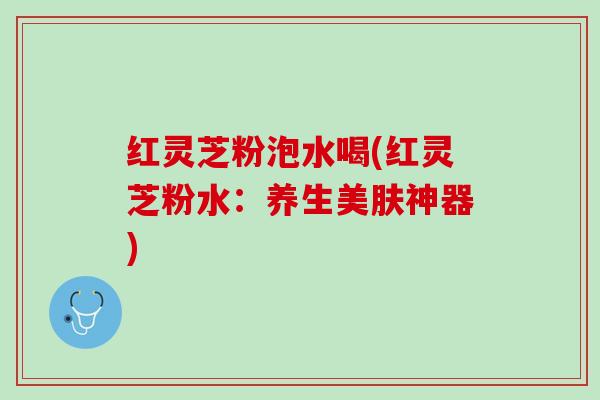 红灵芝粉泡水喝(红灵芝粉水:养生美肤神器) 红灵芝粉泡水喝(红灵芝粉水:养生美肤神器)