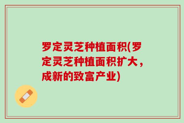 罗定灵芝种植面积(罗定灵芝种植面积扩大，成新的致富产业)