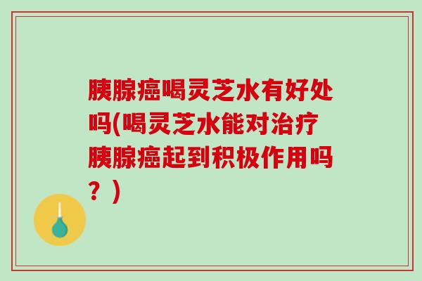 胰腺喝灵芝水有好处吗(喝灵芝水能对胰腺起到积极作用吗?) 胰腺喝灵芝水有好处吗(喝灵芝水能对胰腺起到积极作用吗?)
