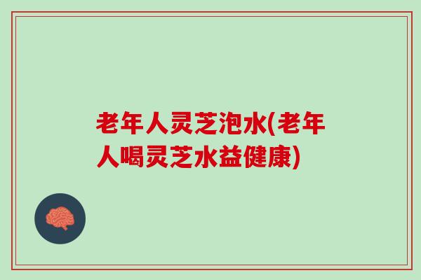 老年人灵芝泡水(老年人喝灵芝水益健康)