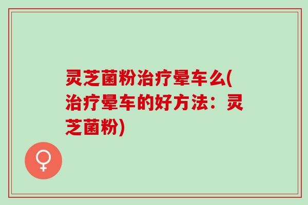 灵芝菌粉治疗晕车么(治疗晕车的好方法：灵芝菌粉)