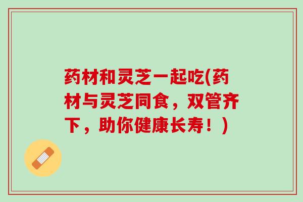 药材和灵芝一起吃(药材与灵芝同食，双管齐下，助你健康长寿！)