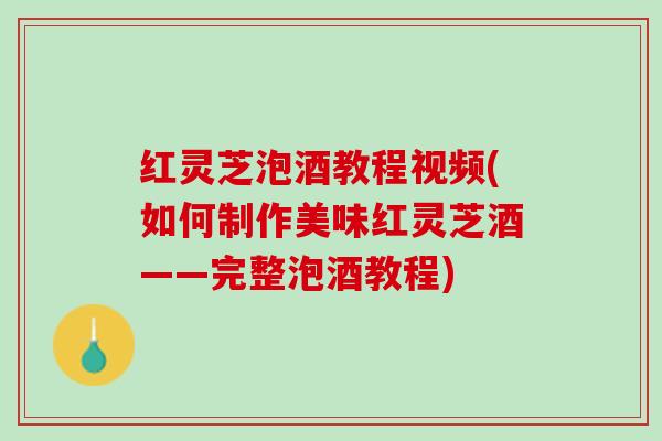红灵芝泡酒教程视频(如何制作美味红灵芝酒——完整泡酒教程)