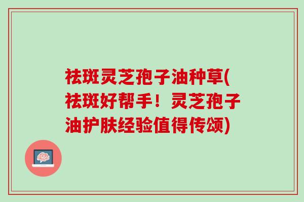 祛斑灵芝孢子油种草(祛斑好帮手!灵芝孢子油护肤经验值得传颂) 祛斑灵芝孢子油种草(祛斑好帮手!灵芝孢子油护肤经验值得传颂)