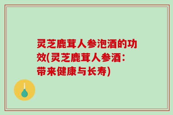 灵芝鹿茸人参泡酒的功效(灵芝鹿茸人参酒：带来健康与长寿)