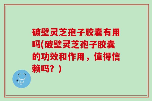 破壁灵芝孢子胶囊有用吗(破壁灵芝孢子胶囊的功效和作用，值得信赖吗？)