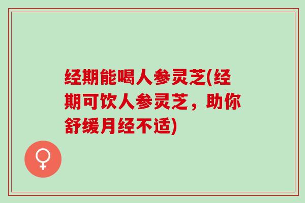 经期能喝人参灵芝(经期可饮人参灵芝，助你舒缓不适)