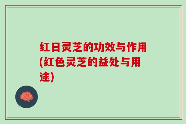 红日灵芝的功效与作用(红色灵芝的益处与用途)