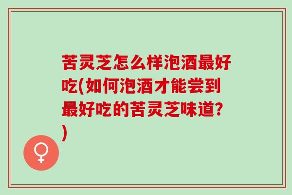 苦灵芝怎么样泡酒最好吃(如何泡酒才能尝到最好吃的苦灵芝味道？)