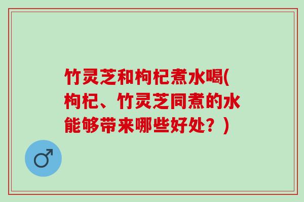 竹灵芝和枸杞煮水喝(枸杞、竹灵芝同煮的水能够带来哪些好处？)
