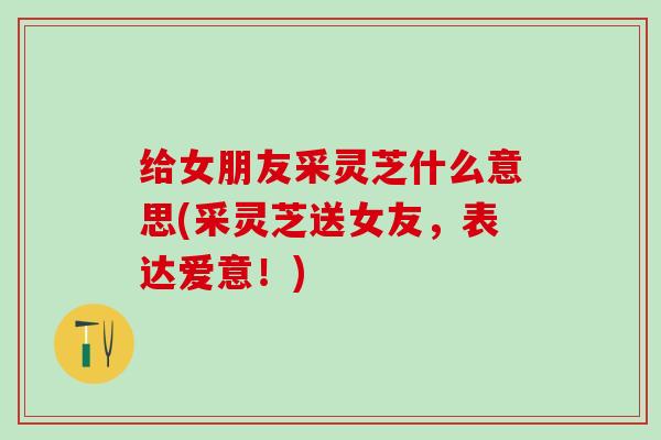 给女朋友采灵芝什么意思(采灵芝送女友，表达爱意！)