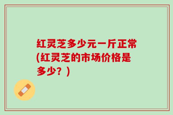 红灵芝多少元一斤正常(红灵芝的市场价格是多少？)