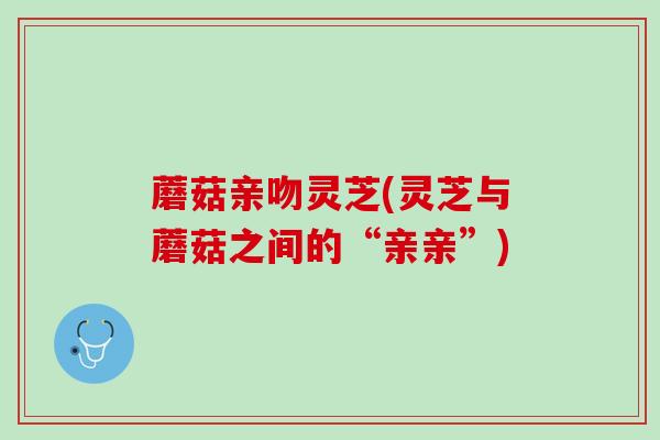 蘑菇亲吻灵芝(灵芝与蘑菇之间的“亲亲”) 蘑菇亲吻灵芝(灵芝与蘑菇之间的“亲亲”)