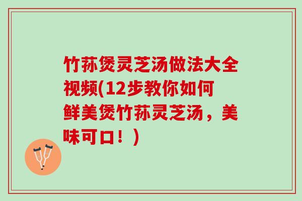 竹荪煲灵芝汤做法大全视频(12步教你如何鲜美煲竹荪灵芝汤，美味可口！)