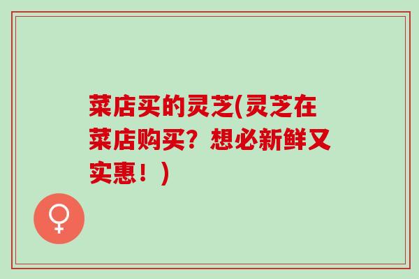 菜店买的灵芝(灵芝在菜店购买？想必新鲜又实惠！)