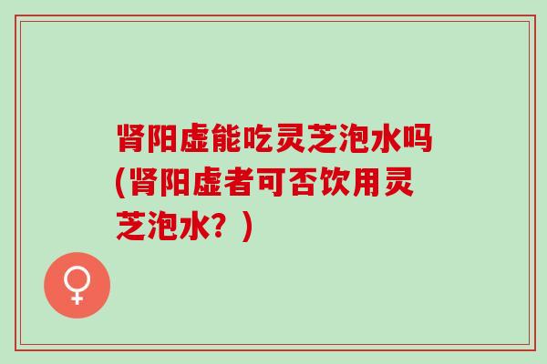 肾阳虚能吃灵芝泡水吗(肾阳虚者可否饮用灵芝泡水？)