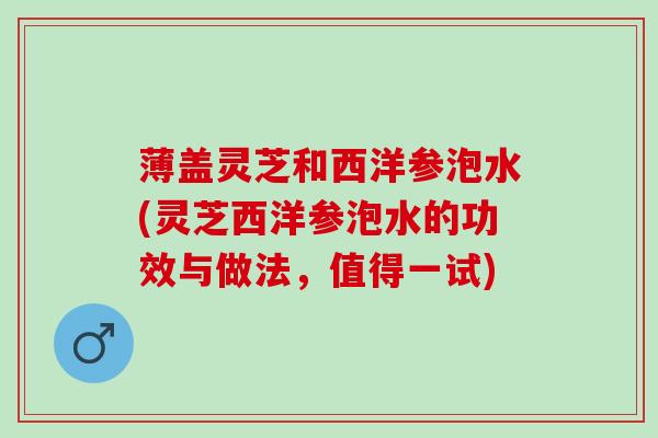 薄盖灵芝和西洋参泡水(灵芝西洋参泡水的功效与做法，值得一试)