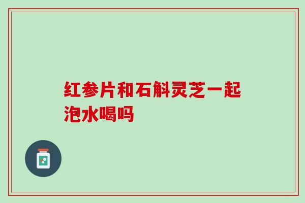 红参片和石斛灵芝一起泡水喝吗