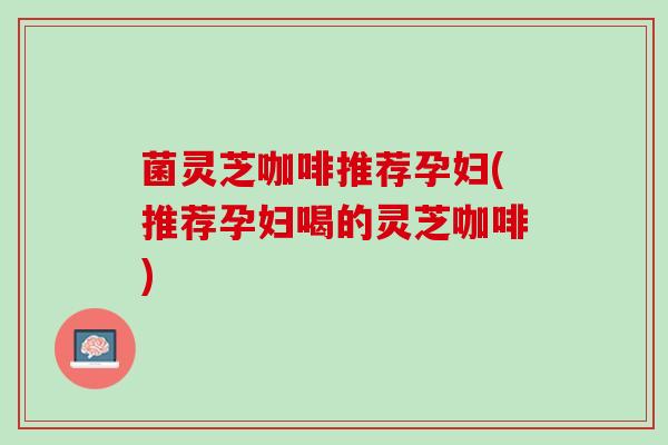 菌灵芝咖啡推荐孕妇(推荐孕妇喝的灵芝咖啡)