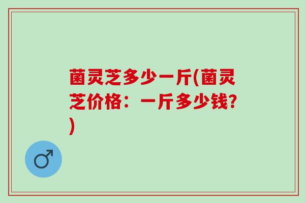 菌灵芝多少一斤(菌灵芝价格:一斤多少钱?) 菌灵芝多少一斤(菌灵芝价格:一斤多少钱?)