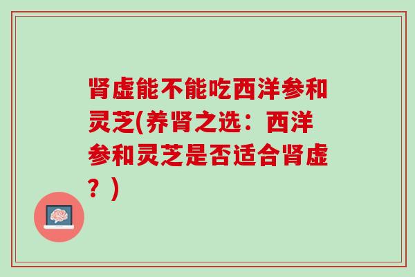 虚能不能吃西洋参和灵芝(养之选:西洋参和灵芝是否适合虚?) 虚能不能吃西洋参和灵芝(养之选:西洋参和灵芝是否适合虚?)