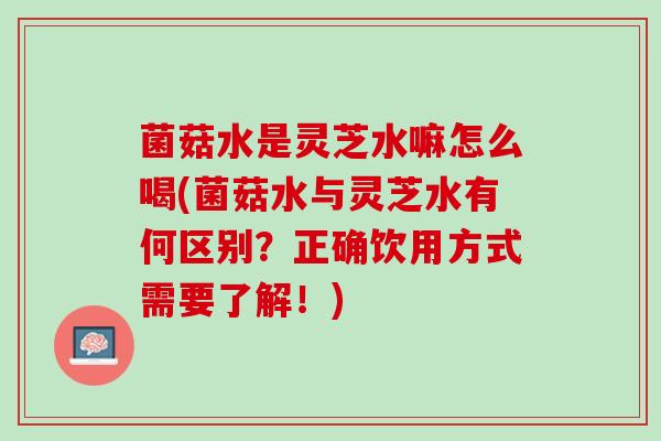 菌菇水是灵芝水嘛怎么喝(菌菇水与灵芝水有何区别？正确饮用方式需要了解！)