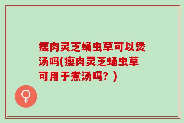 瘦肉灵芝蛹虫草可以煲汤吗(瘦肉灵芝蛹虫草可用于煮汤吗？)