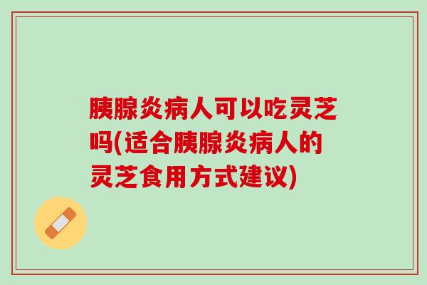 胰腺炎病人可以吃灵芝吗(适合胰腺炎病人的灵芝食用方式建议)
