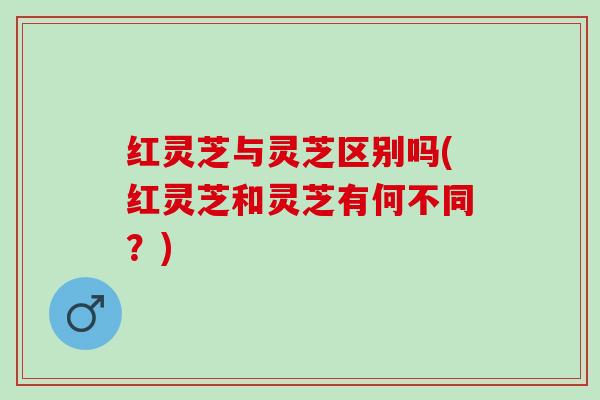 红灵芝与灵芝区别吗(红灵芝和灵芝有何不同?) 红灵芝与灵芝区别吗(红灵芝和灵芝有何不同?)