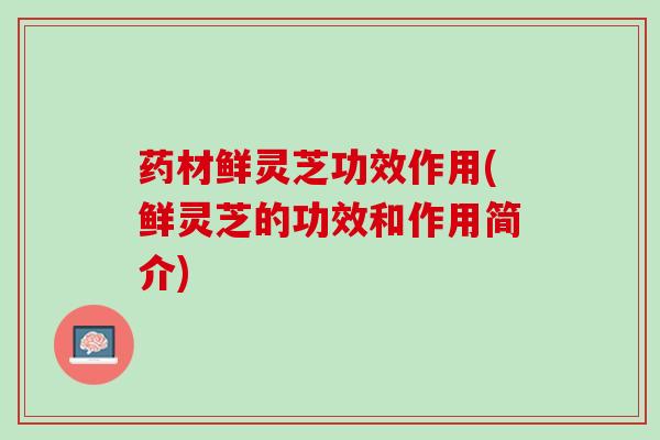 药材鲜灵芝功效作用(鲜灵芝的功效和作用简介)