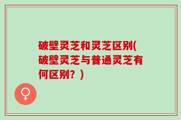 破壁灵芝和灵芝区别(破壁灵芝与普通灵芝有何区别？)