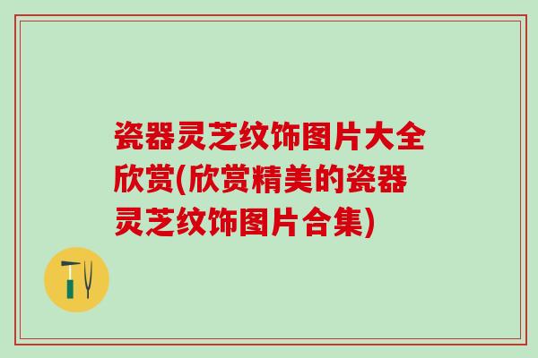 瓷器灵芝纹饰图片大全欣赏(欣赏精美的瓷器灵芝纹饰图片合集) 瓷器灵芝纹饰图片大全欣赏(欣赏精美的瓷器灵芝纹饰图片合集)