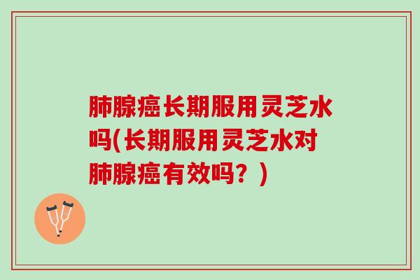 肺腺癌长期服用灵芝水吗(长期服用灵芝水对肺腺癌有效吗？)