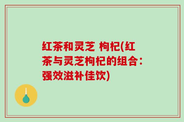 红茶和灵芝 枸杞(红茶与灵芝枸杞的组合：强效滋补佳饮)