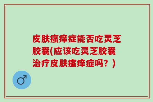 皮肤瘙痒症能否吃灵芝胶囊(应该吃灵芝胶囊治疗皮肤瘙痒症吗？)