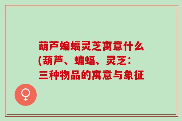 葫芦蝙蝠灵芝寓意什么(葫芦、蝙蝠、灵芝：三种物品的寓意与象征