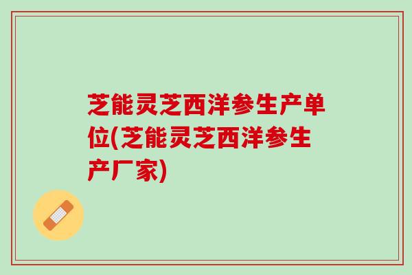 芝能灵芝西洋参生产单位(芝能灵芝西洋参生产厂家) 芝能灵芝西洋参生产单位(芝能灵芝西洋参生产厂家)