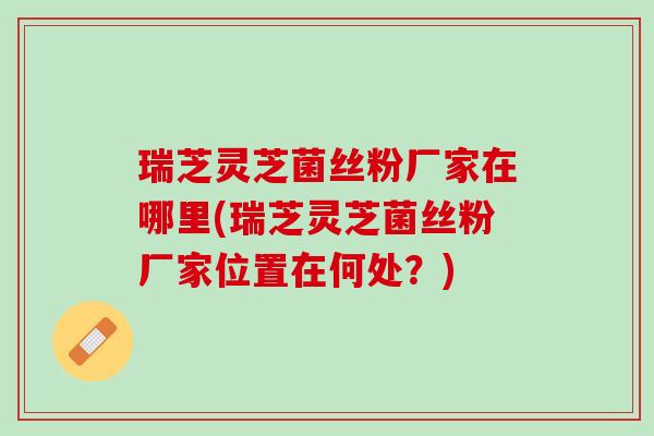 瑞芝灵芝菌丝粉厂家在哪里(瑞芝灵芝菌丝粉厂家位置在何处？)
